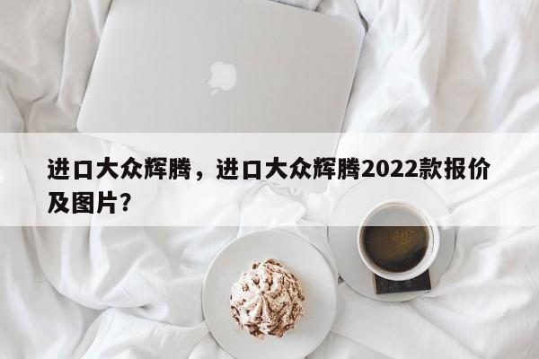 进口大众辉腾，进口大众辉腾2022款报价及图片？