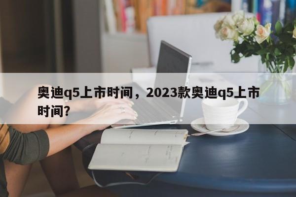 奥迪q5上市时间，2023款奥迪q5上市时间？