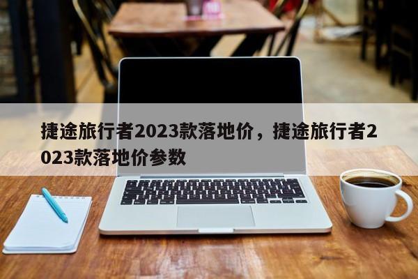 捷途旅行者2023款落地价，捷途旅行者2023款落地价参数