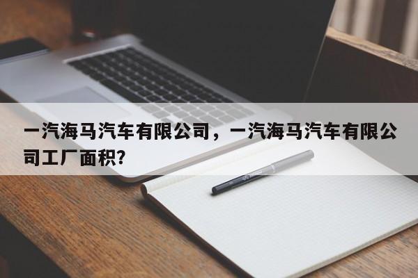 一汽海马汽车有限公司，一汽海马汽车有限公司工厂面积？