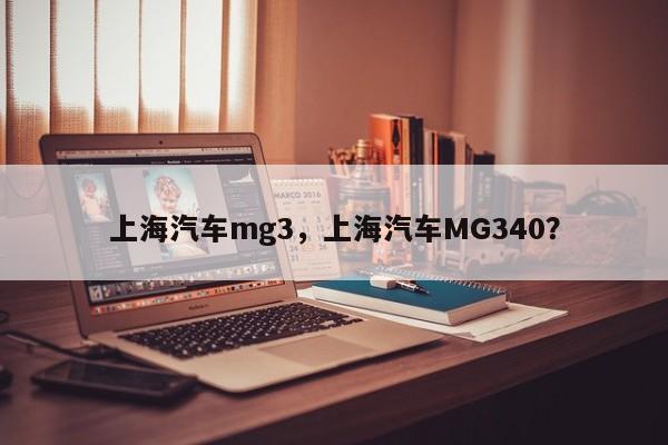 上海汽车mg3，上海汽车MG340？