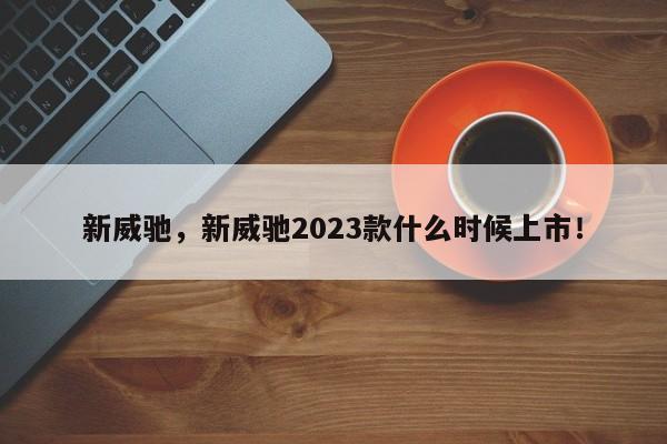 新威驰，新威驰2023款什么时候上市！