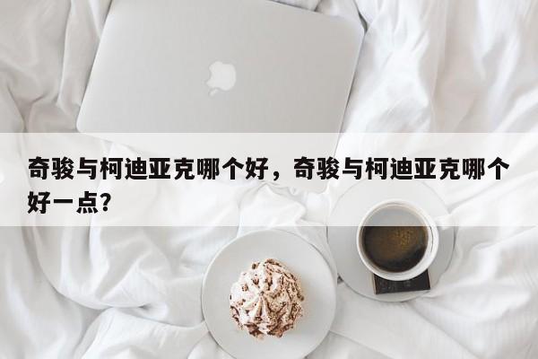 奇骏与柯迪亚克哪个好，奇骏与柯迪亚克哪个好一点？