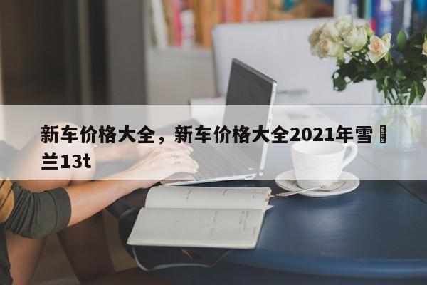 新车价格大全，新车价格大全2021年雪坲兰13t