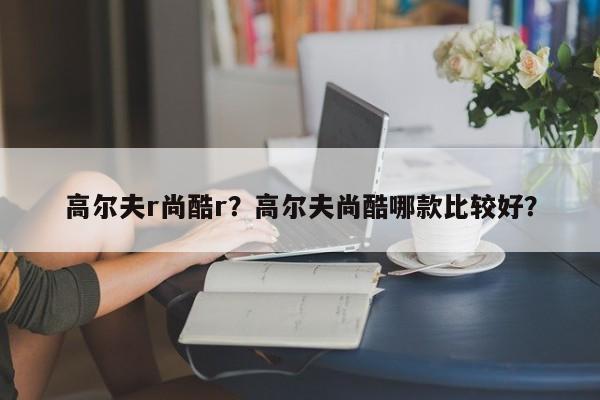 高尔夫r尚酷r？高尔夫尚酷哪款比较好？