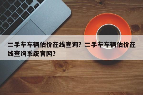 二手车车辆估价在线查询？二手车车辆估价在线查询系统官网？