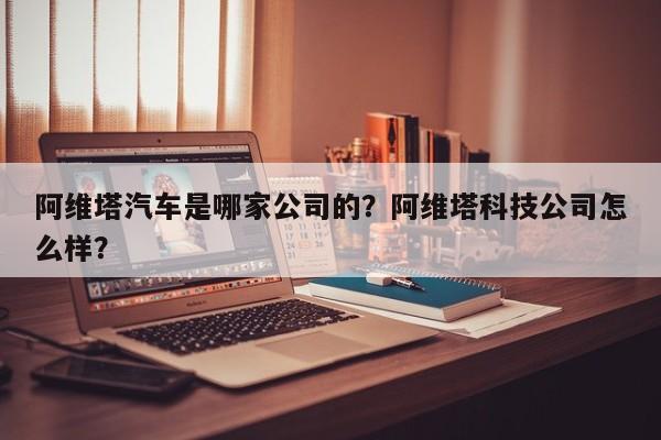 阿维塔汽车是哪家公司的？阿维塔科技公司怎么样？