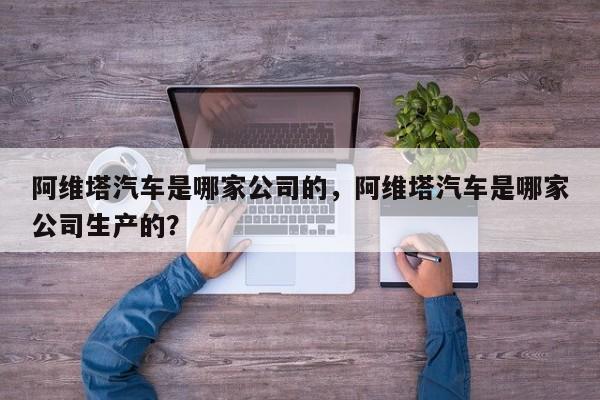 阿维塔汽车是哪家公司的，阿维塔汽车是哪家公司生产的？