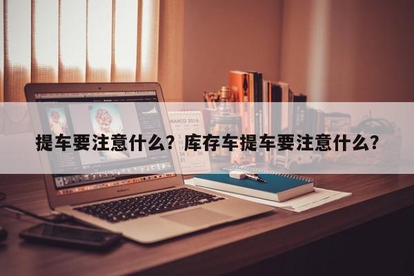 提车要注意什么？库存车提车要注意什么？